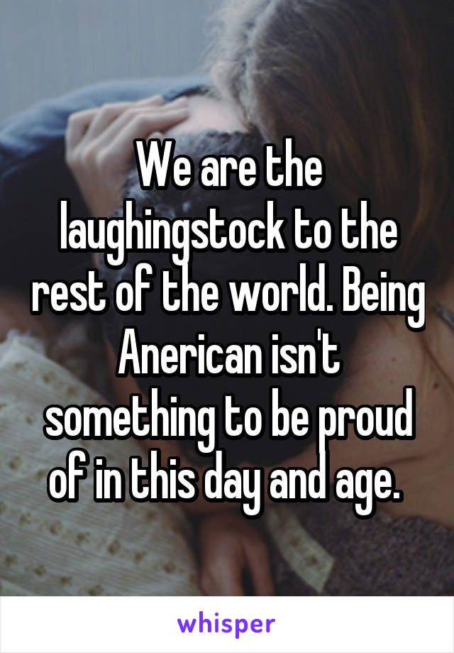 We are the laughingstock to the rest of the world. Being Anerican isn't something to be proud of in this day and age. 