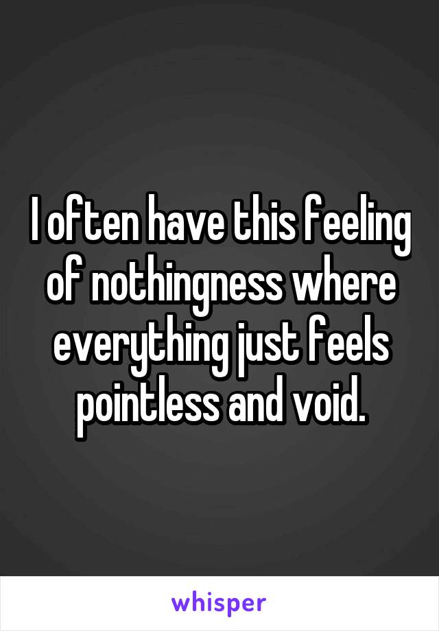 I often have this feeling of nothingness where everything just feels pointless and void.