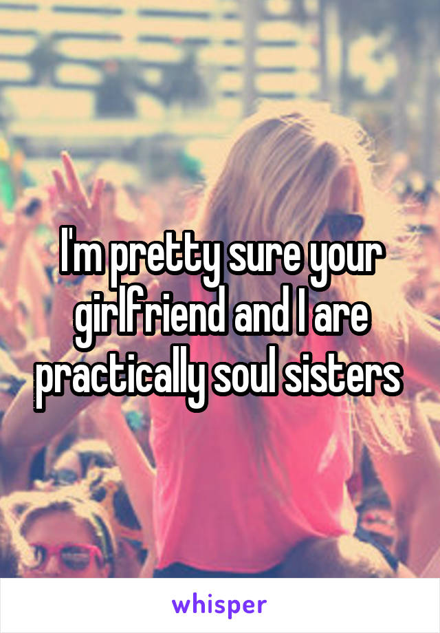 I'm pretty sure your girlfriend and I are practically soul sisters 