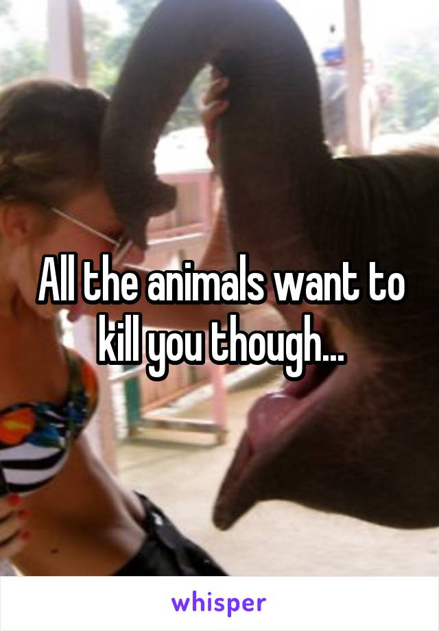 All the animals want to kill you though...