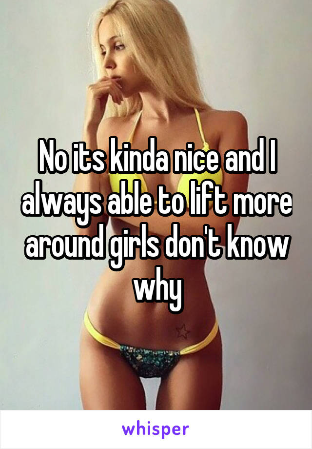 No its kinda nice and I always able to lift more around girls don't know why