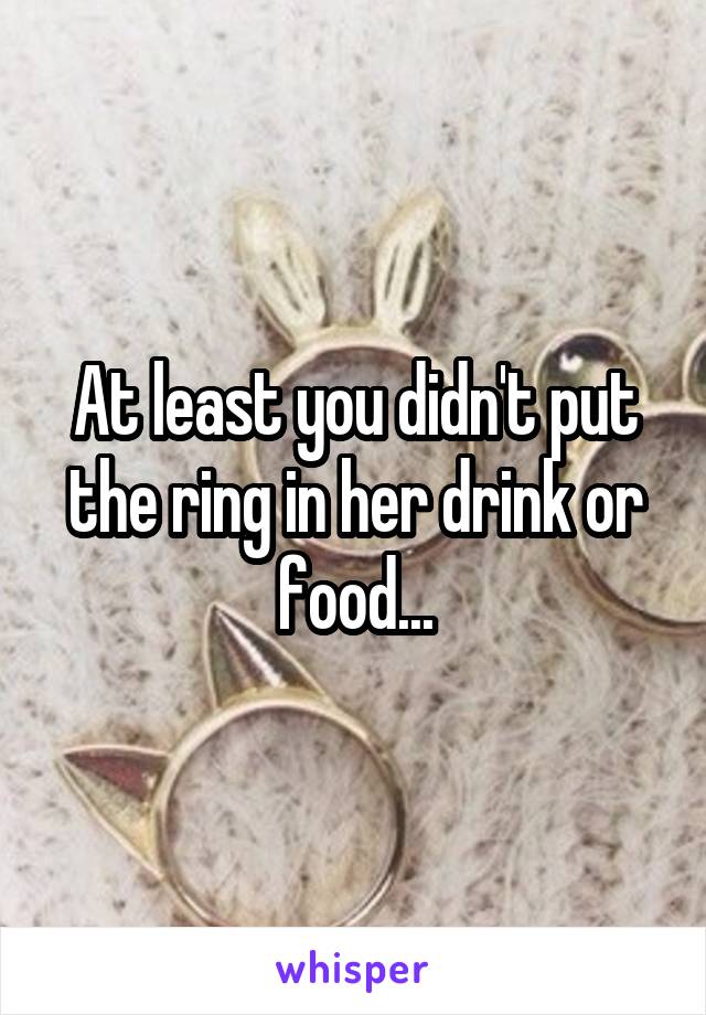 At least you didn't put the ring in her drink or food...