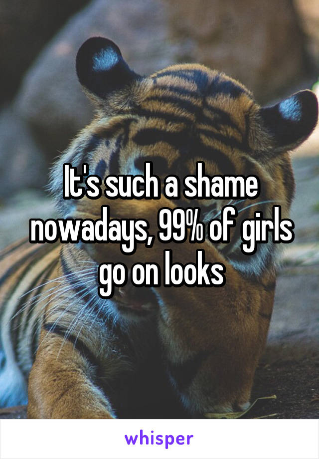 It's such a shame nowadays, 99% of girls go on looks