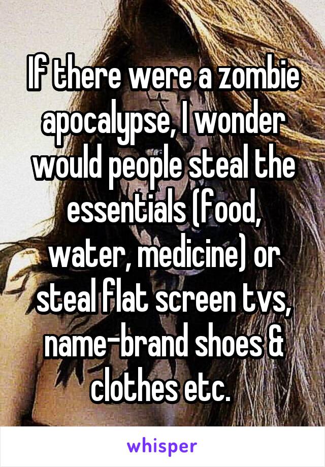 If there were a zombie apocalypse, I wonder would people steal the essentials (food, water, medicine) or steal flat screen tvs, name-brand shoes & clothes etc. 