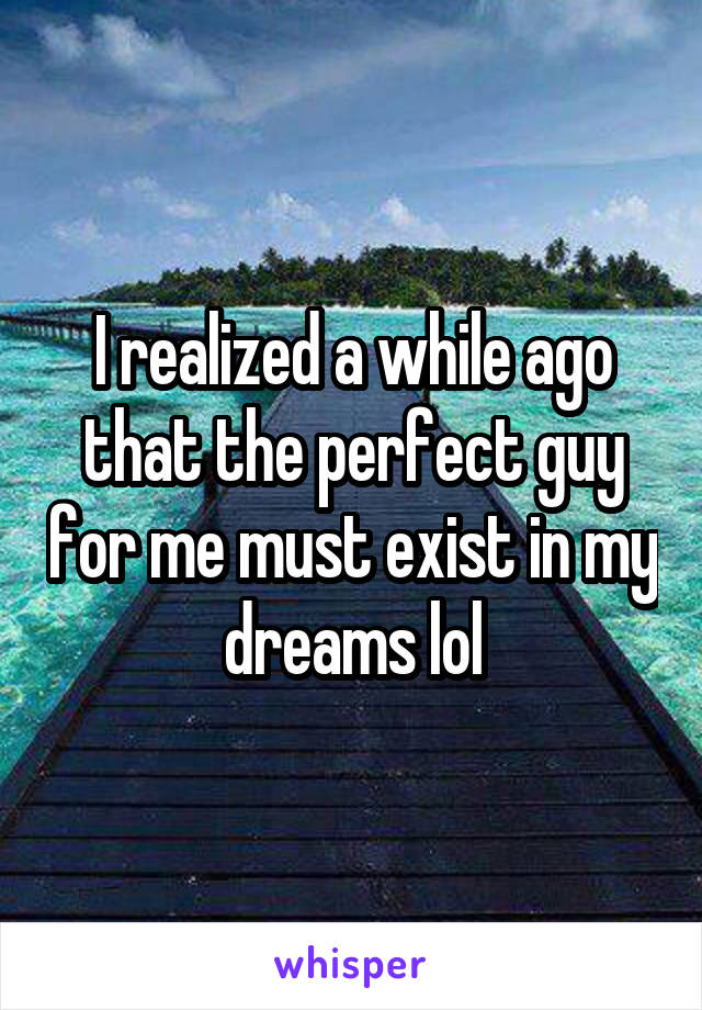 I realized a while ago that the perfect guy for me must exist in my dreams lol