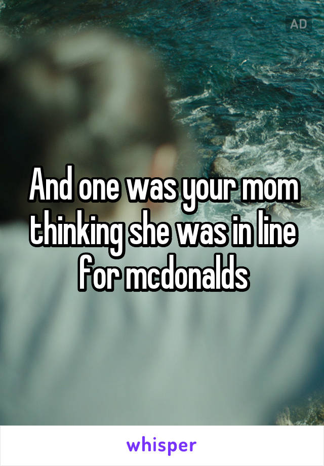 And one was your mom thinking she was in line for mcdonalds