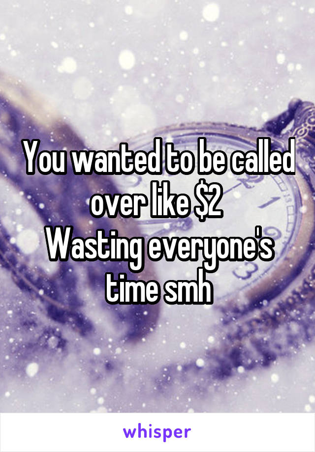 You wanted to be called over like $2 
Wasting everyone's time smh