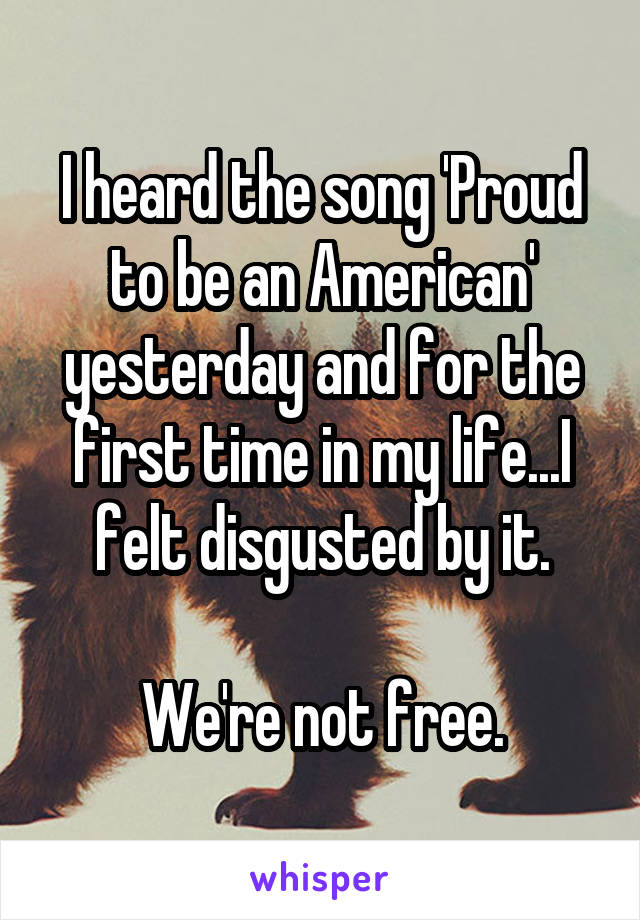 I heard the song 'Proud to be an American' yesterday and for the first time in my life...I felt disgusted by it.

We're not free.