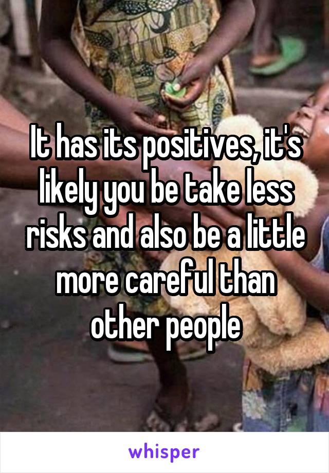 It has its positives, it's likely you be take less risks and also be a little more careful than other people