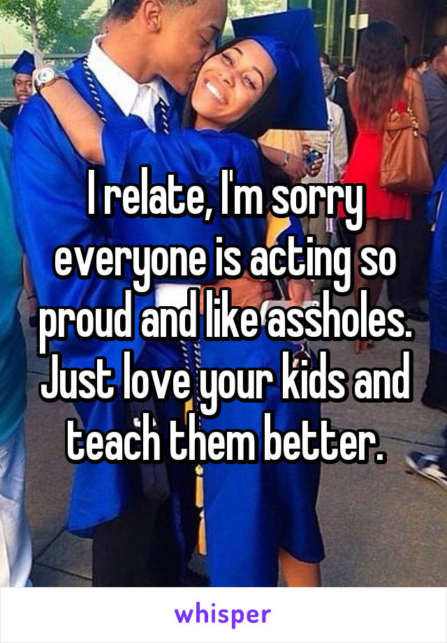 I relate, I'm sorry everyone is acting so proud and like assholes. Just love your kids and teach them better.