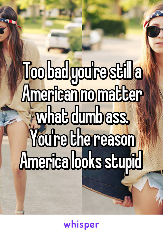 Too bad you're still a
American no matter what dumb ass.
You're the reason America looks stupid 