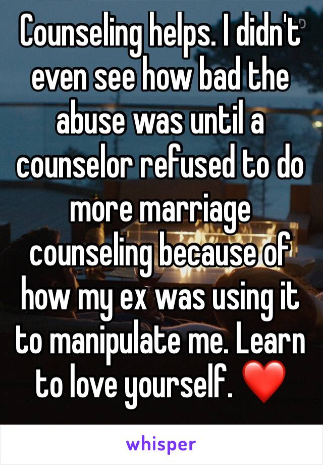 Counseling helps. I didn't even see how bad the abuse was until a counselor refused to do more marriage counseling because of how my ex was using it to manipulate me. Learn to love yourself. ❤️