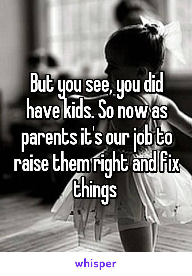 But you see, you did have kids. So now as parents it's our job to raise them right and fix things 