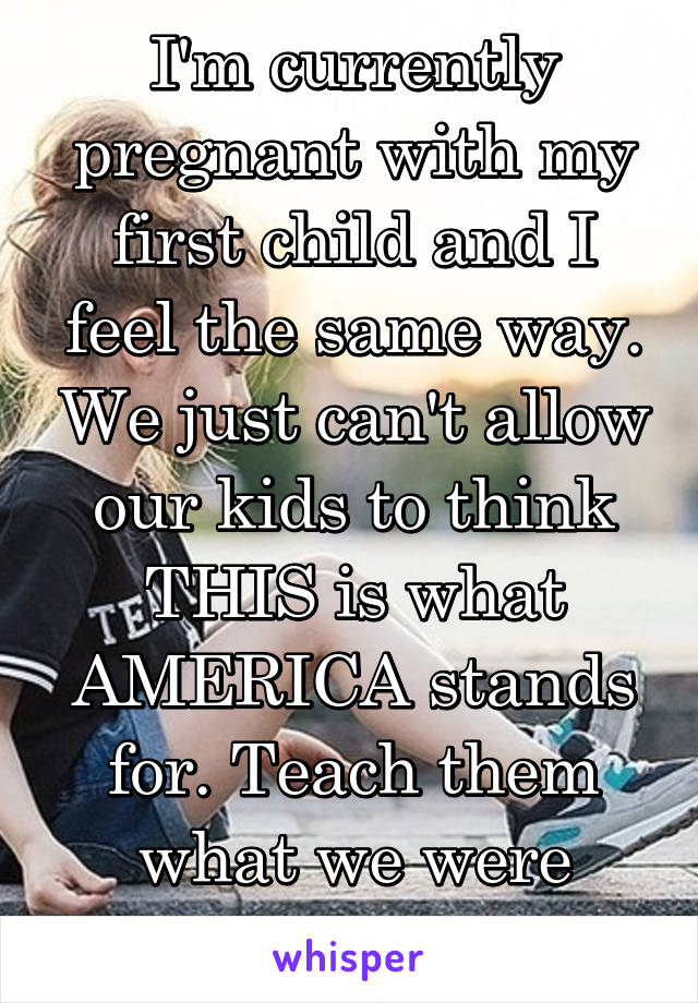 I'm currently pregnant with my first child and I feel the same way. We just can't allow our kids to think THIS is what AMERICA stands for. Teach them what we were taught as kids.