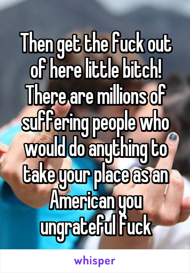 Then get the fuck out of here little bitch! There are millions of suffering people who would do anything to take your place as an American you ungrateful fuck