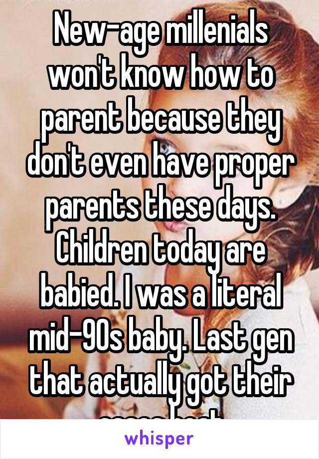 New-age millenials won't know how to parent because they don't even have proper parents these days. Children today are babied. I was a literal mid-90s baby. Last gen that actually got their asses beat