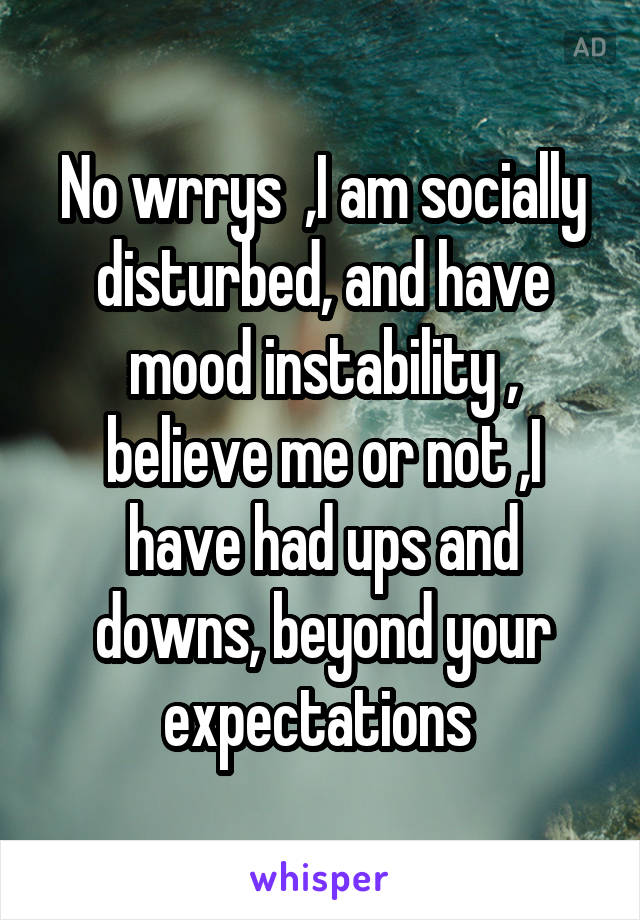 No wrrys  ,I am socially disturbed, and have mood instability , believe me or not ,I have had ups and downs, beyond your expectations 