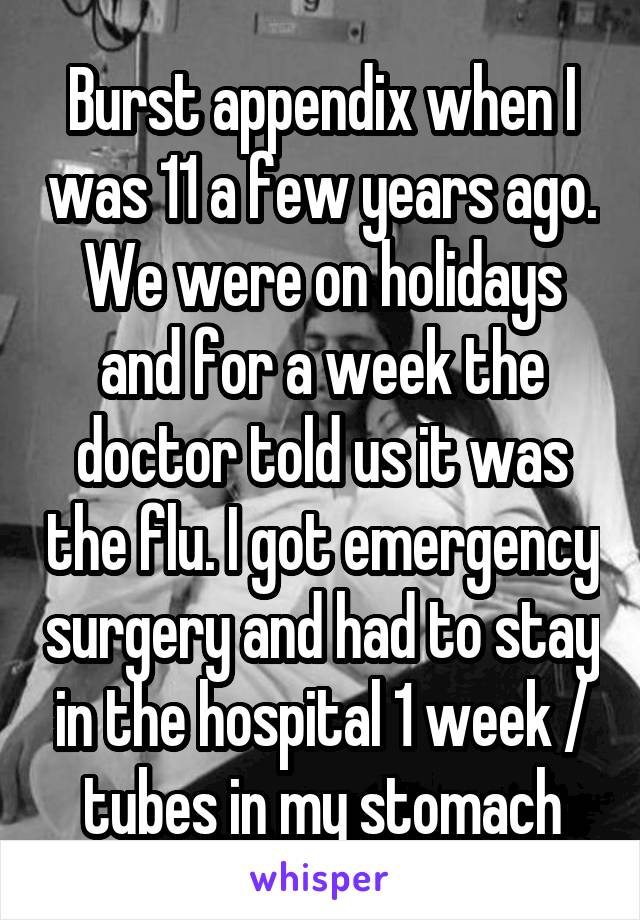 Burst appendix when I was 11 a few years ago. We were on holidays and for a week the doctor told us it was the flu. I got emergency surgery and had to stay in the hospital 1 week / tubes in my stomach
