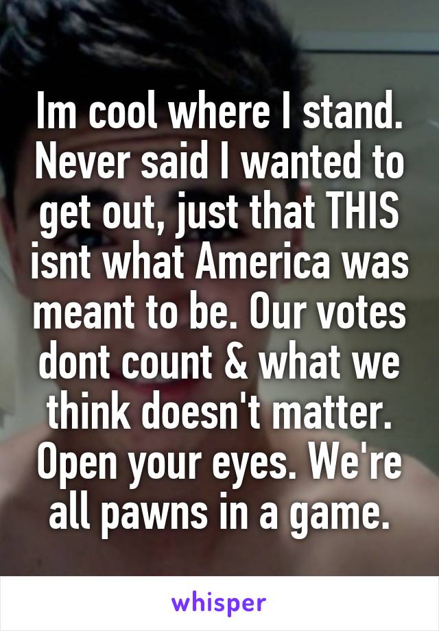 Im cool where I stand. Never said I wanted to get out, just that THIS isnt what America was meant to be. Our votes dont count & what we think doesn't matter. Open your eyes. We're all pawns in a game.