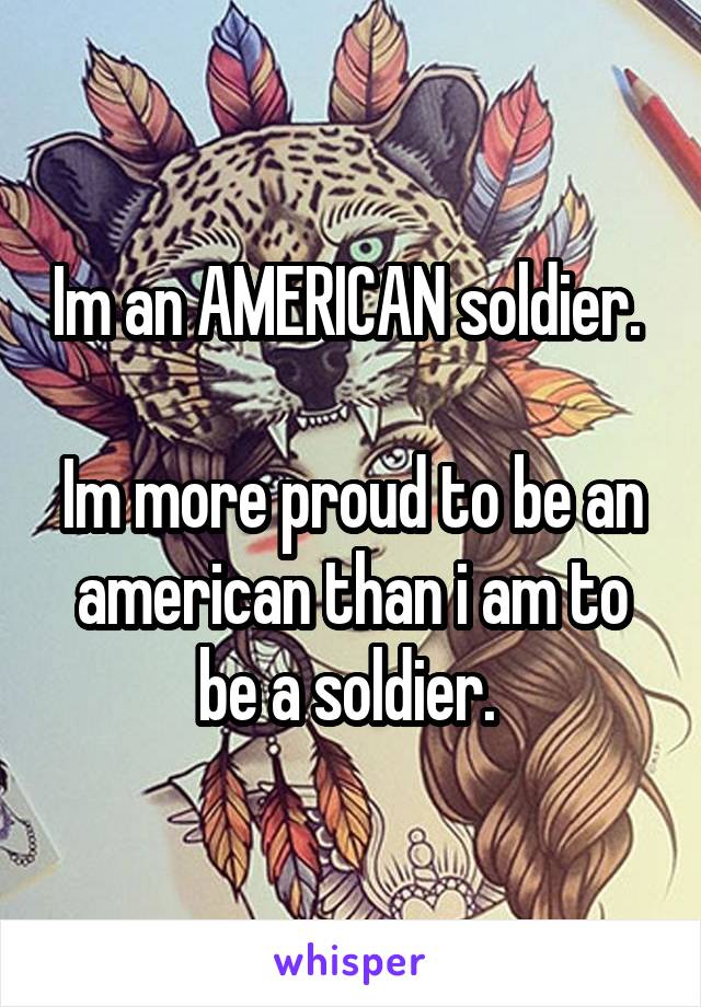 Im an AMERICAN soldier.  
Im more proud to be an american than i am to be a soldier. 