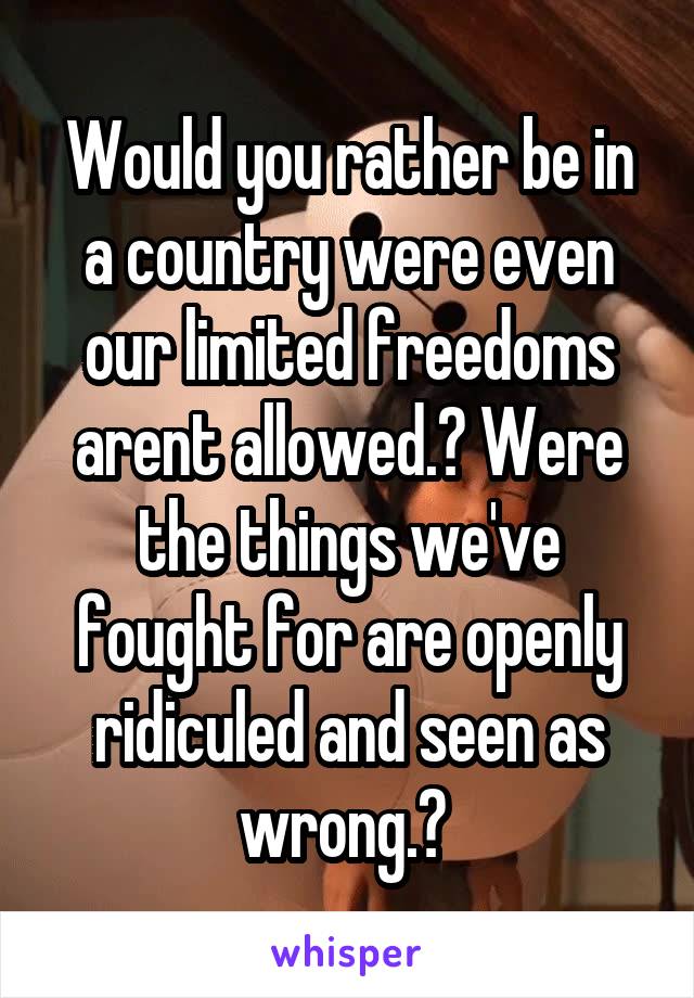 Would you rather be in a country were even our limited freedoms arent allowed.? Were the things we've fought for are openly ridiculed and seen as wrong.? 