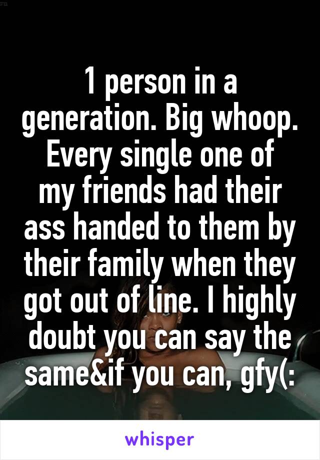 1 person in a generation. Big whoop.
Every single one of my friends had their ass handed to them by their family when they got out of line. I highly doubt you can say the same&if you can, gfy(: