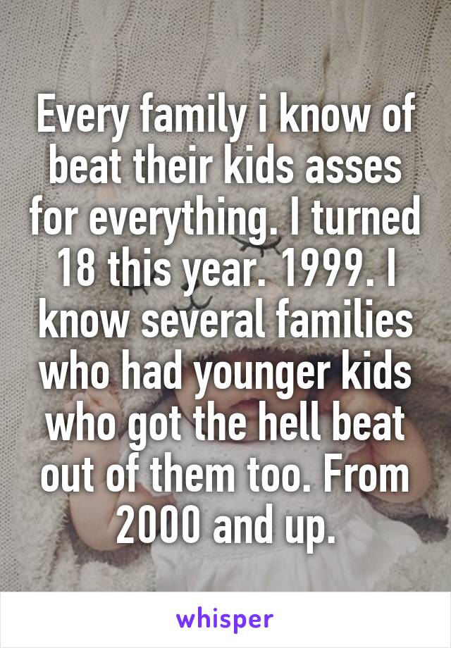 Every family i know of beat their kids asses for everything. I turned 18 this year. 1999. I know several families who had younger kids who got the hell beat out of them too. From 2000 and up.