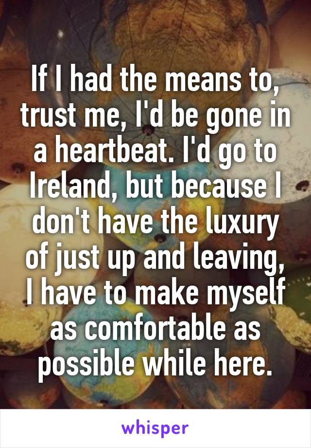 If I had the means to, trust me, I'd be gone in a heartbeat. I'd go to Ireland, but because I don't have the luxury of just up and leaving, I have to make myself as comfortable as possible while here.