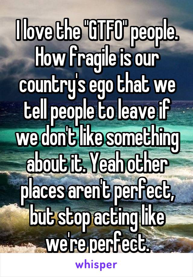 I love the "GTFO" people. How fragile is our country's ego that we tell people to leave if we don't like something about it. Yeah other places aren't perfect, but stop acting like we're perfect.