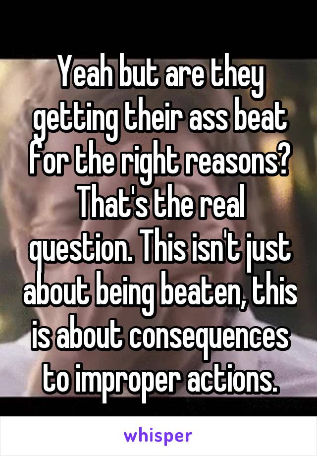 Yeah but are they getting their ass beat for the right reasons? That's the real question. This isn't just about being beaten, this is about consequences to improper actions.