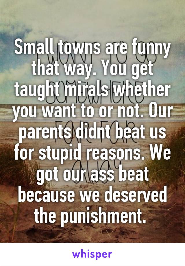 Small towns are funny that way. You get taught mirals whether you want to or not. Our parents didnt beat us for stupid reasons. We got our ass beat because we deserved the punishment. 