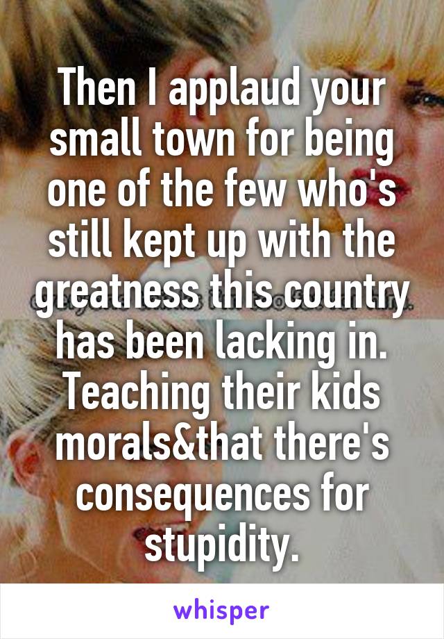 Then I applaud your small town for being one of the few who's still kept up with the greatness this country has been lacking in. Teaching their kids morals&that there's consequences for stupidity.