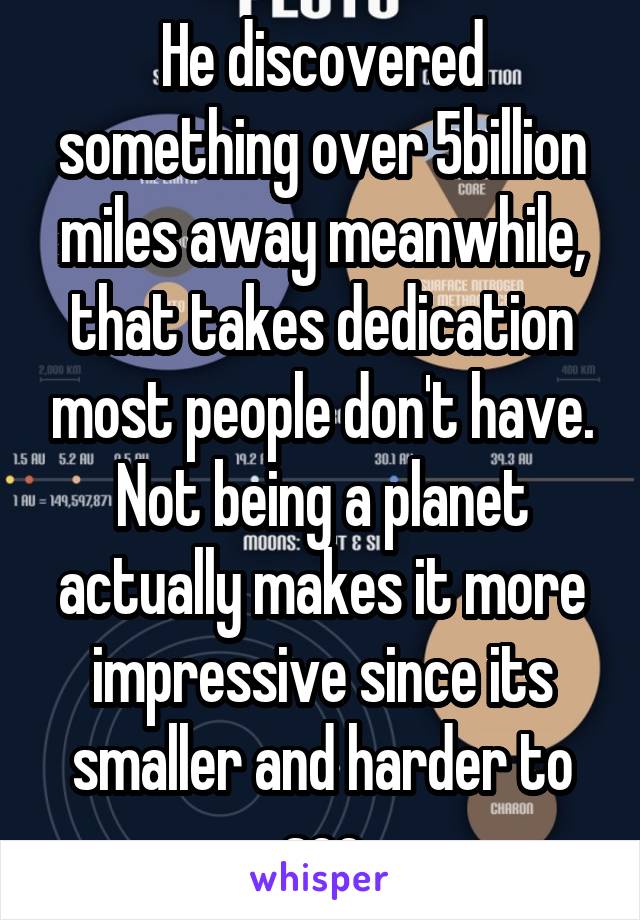 He discovered something over 5billion miles away meanwhile, that takes dedication most people don't have. Not being a planet actually makes it more impressive since its smaller and harder to see