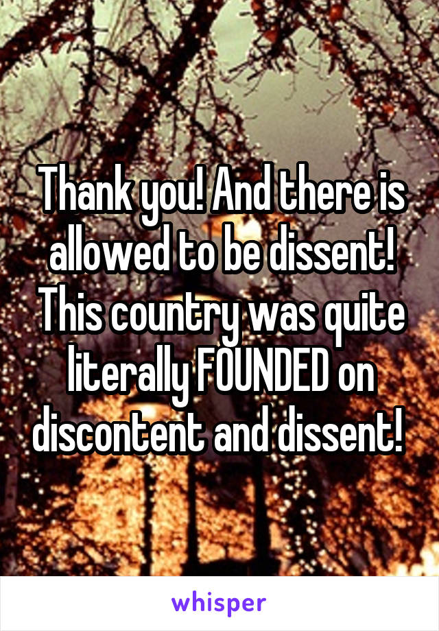 Thank you! And there is allowed to be dissent! This country was quite literally FOUNDED on discontent and dissent! 