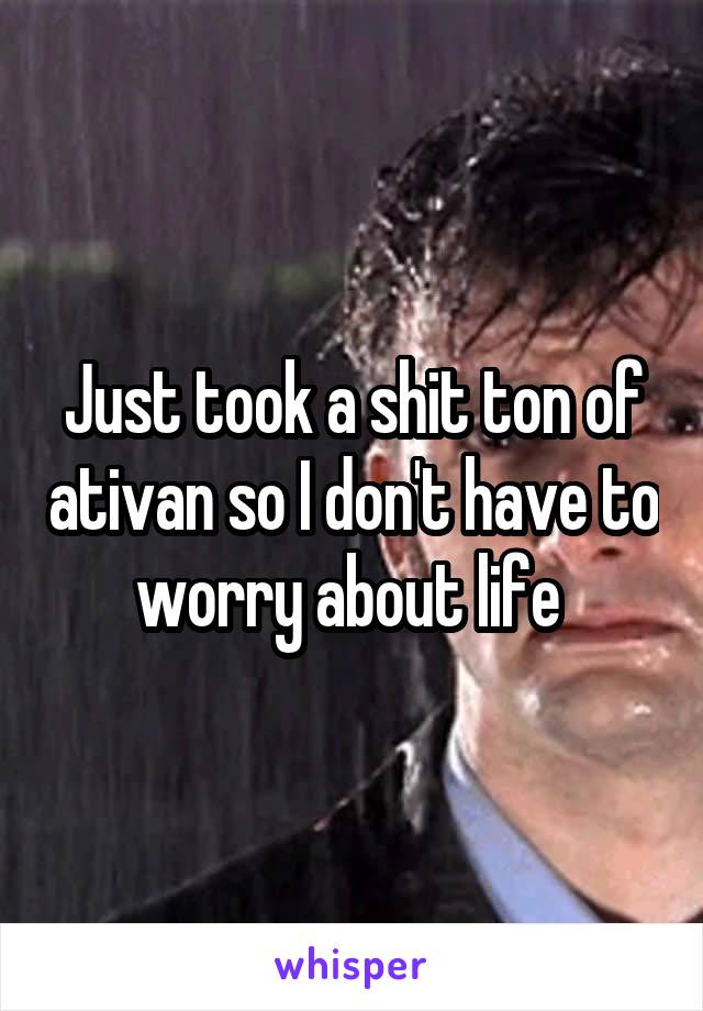 Just took a shit ton of ativan so I don't have to worry about life 