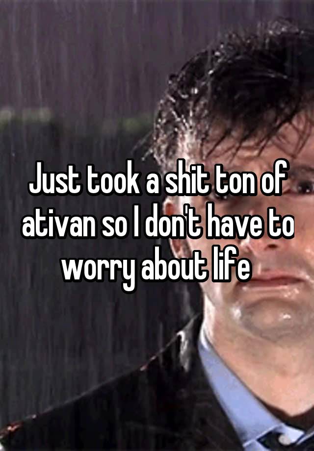 Just took a shit ton of ativan so I don't have to worry about life 