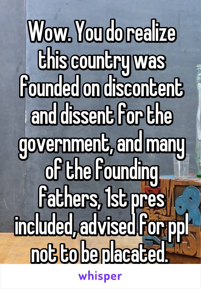 Wow. You do realize this country was founded on discontent and dissent for the government, and many of the founding fathers, 1st pres included, advised for ppl not to be placated. 