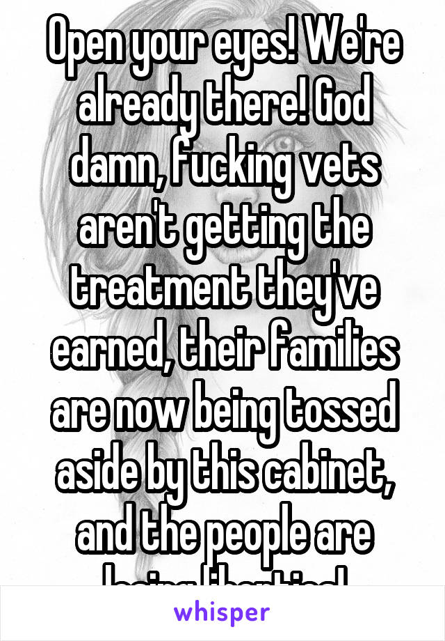 Open your eyes! We're already there! God damn, fucking vets aren't getting the treatment they've earned, their families are now being tossed aside by this cabinet, and the people are losing liberties!