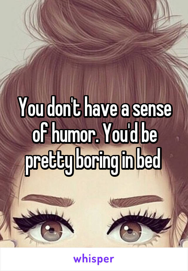 You don't have a sense of humor. You'd be pretty boring in bed 