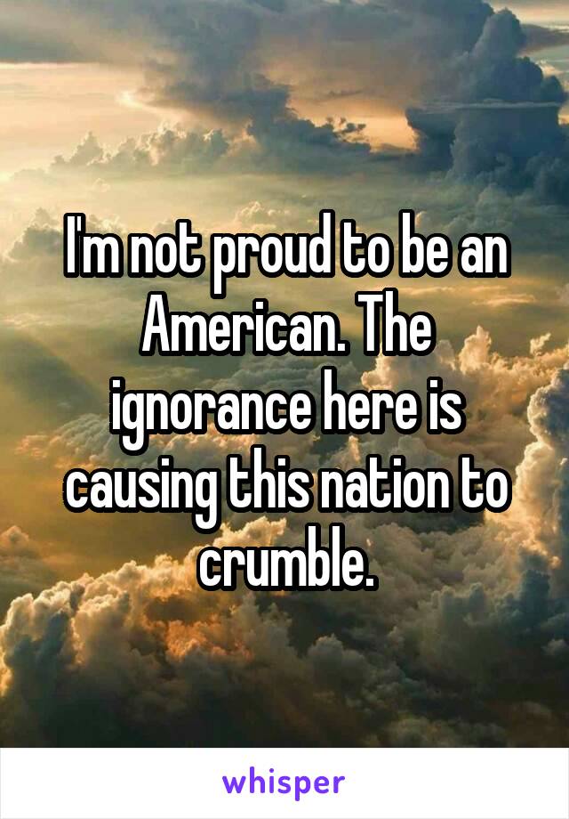 I'm not proud to be an American. The ignorance here is causing this nation to crumble.