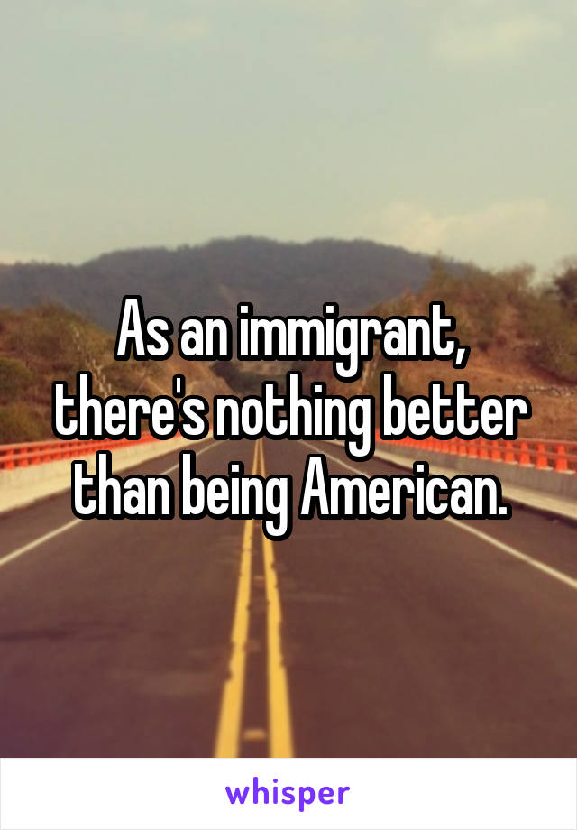 As an immigrant, there's nothing better than being American.