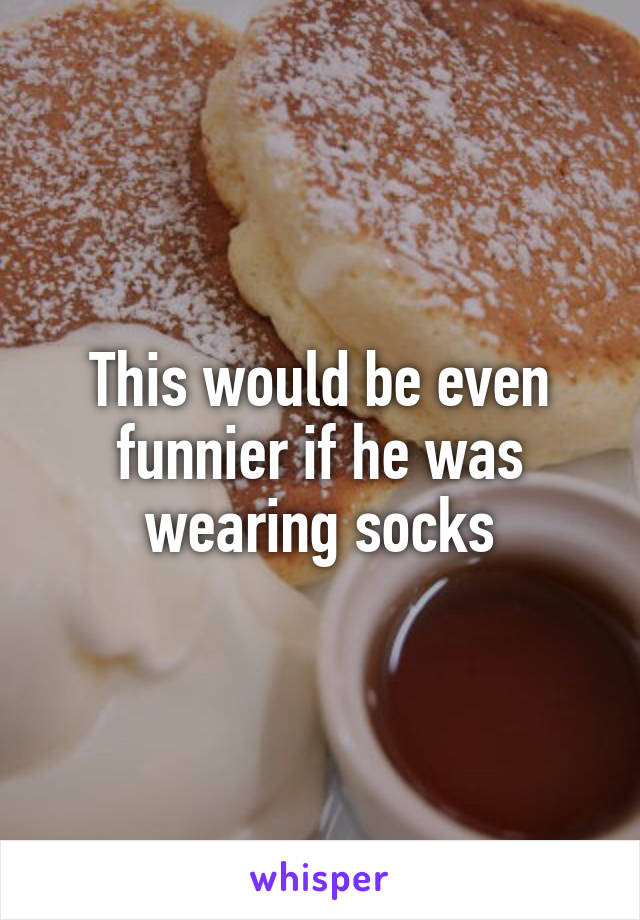 This would be even funnier if he was wearing socks