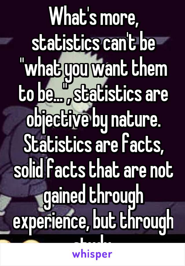 What's more, statistics can't be "what you want them to be...", statistics are objective by nature. Statistics are facts, solid facts that are not gained through experience, but through study.