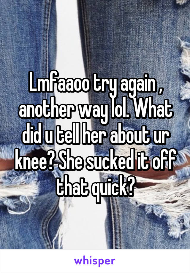 Lmfaaoo try again , another way lol. What did u tell her about ur knee? She sucked it off that quick?