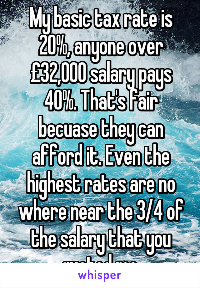 My basic tax rate is 20%, anyone over £32,000 salary pays 40%. That's fair becuase they can afford it. Even the highest rates are no where near the 3/4 of the salary that you quoted me.