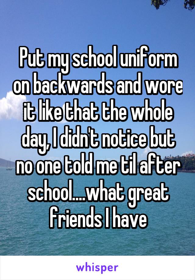 Put my school uniform on backwards and wore it like that the whole day, I didn't notice but no one told me til after school....what great friends I have