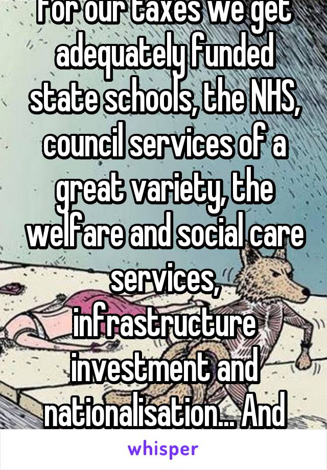 For our taxes we get adequately funded state schools, the NHS, council services of a great variety, the welfare and social care services, infrastructure investment and nationalisation... And more.