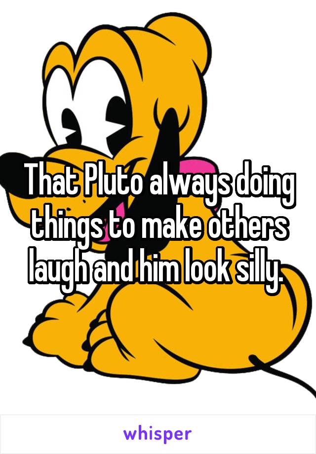 That Pluto always doing things to make others laugh and him look silly. 