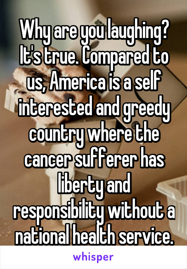 Why are you laughing? It's true. Compared to us, America is a self interested and greedy country where the cancer sufferer has liberty and responsibility without a national health service.