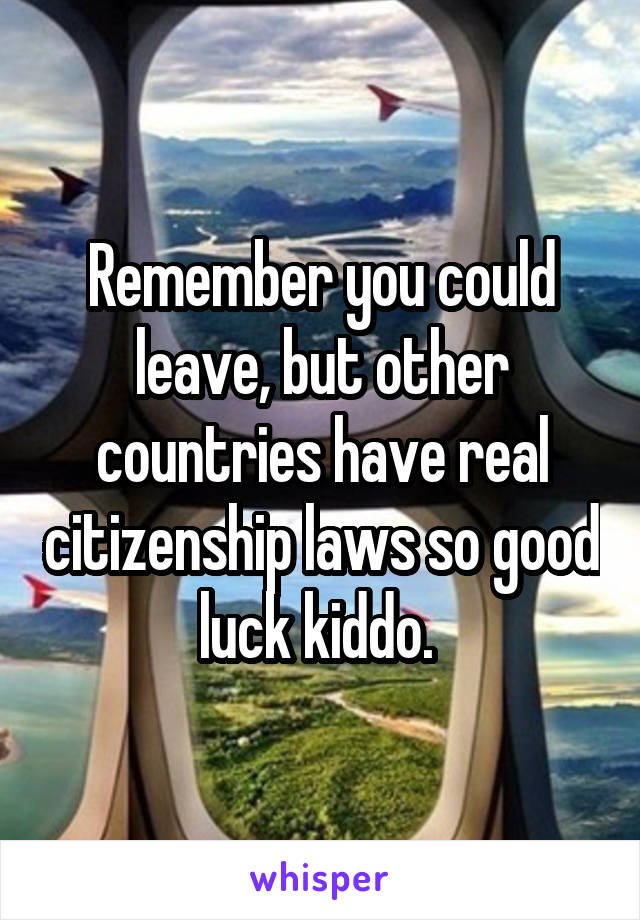 Remember you could leave, but other countries have real citizenship laws so good luck kiddo. 